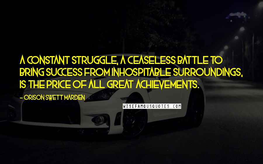 Orison Swett Marden Quotes: A constant struggle, a ceaseless battle to bring success from inhospitable surroundings, is the price of all great achievements.