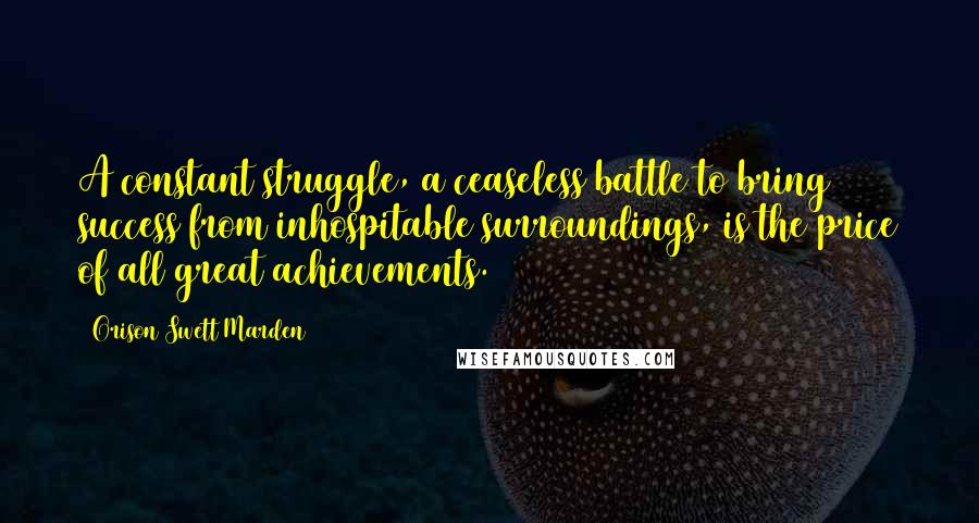 Orison Swett Marden Quotes: A constant struggle, a ceaseless battle to bring success from inhospitable surroundings, is the price of all great achievements.