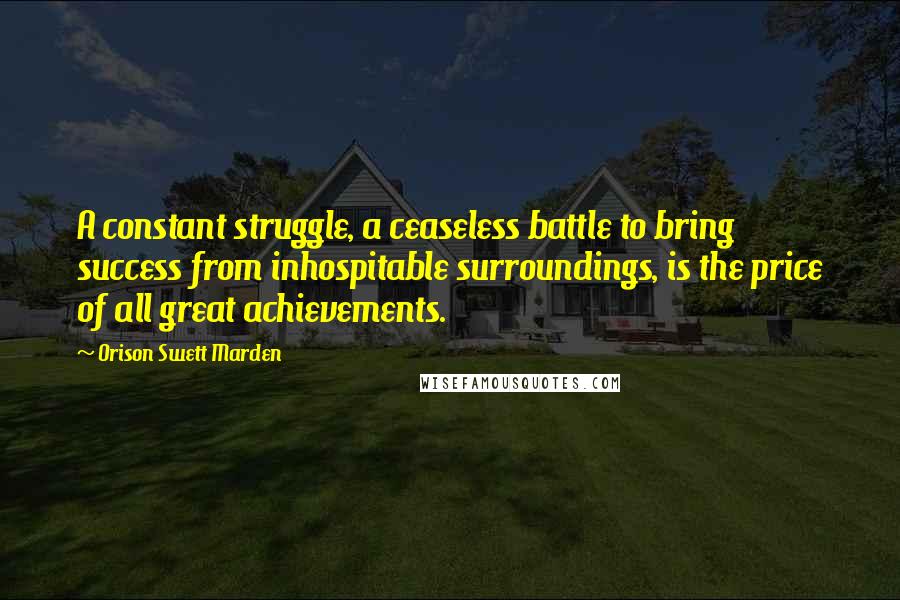 Orison Swett Marden Quotes: A constant struggle, a ceaseless battle to bring success from inhospitable surroundings, is the price of all great achievements.