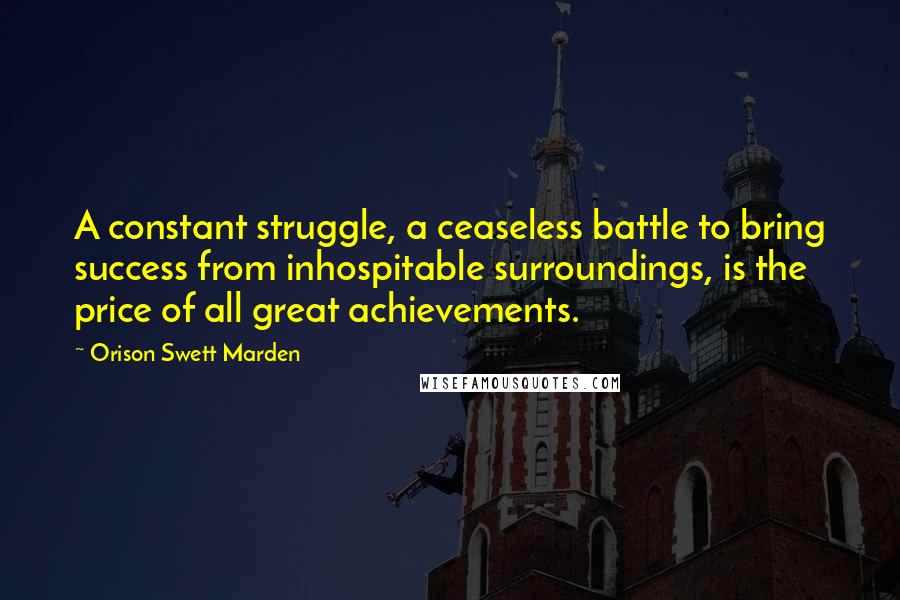 Orison Swett Marden Quotes: A constant struggle, a ceaseless battle to bring success from inhospitable surroundings, is the price of all great achievements.