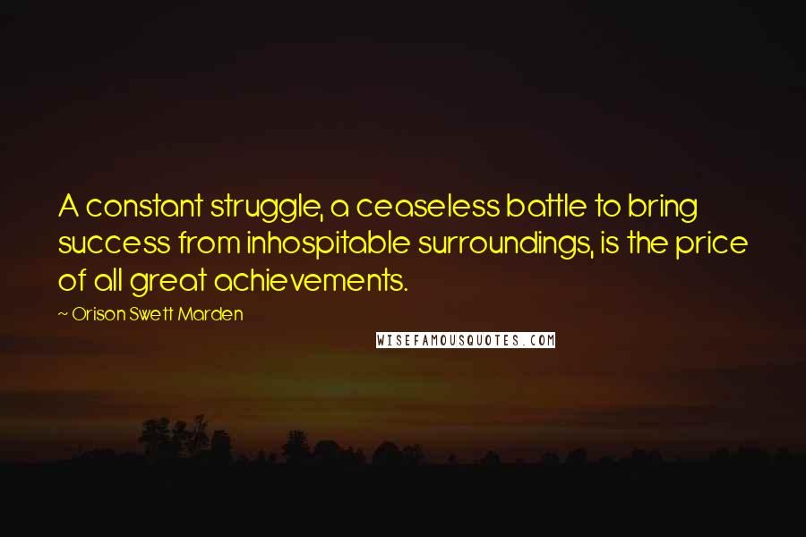 Orison Swett Marden Quotes: A constant struggle, a ceaseless battle to bring success from inhospitable surroundings, is the price of all great achievements.