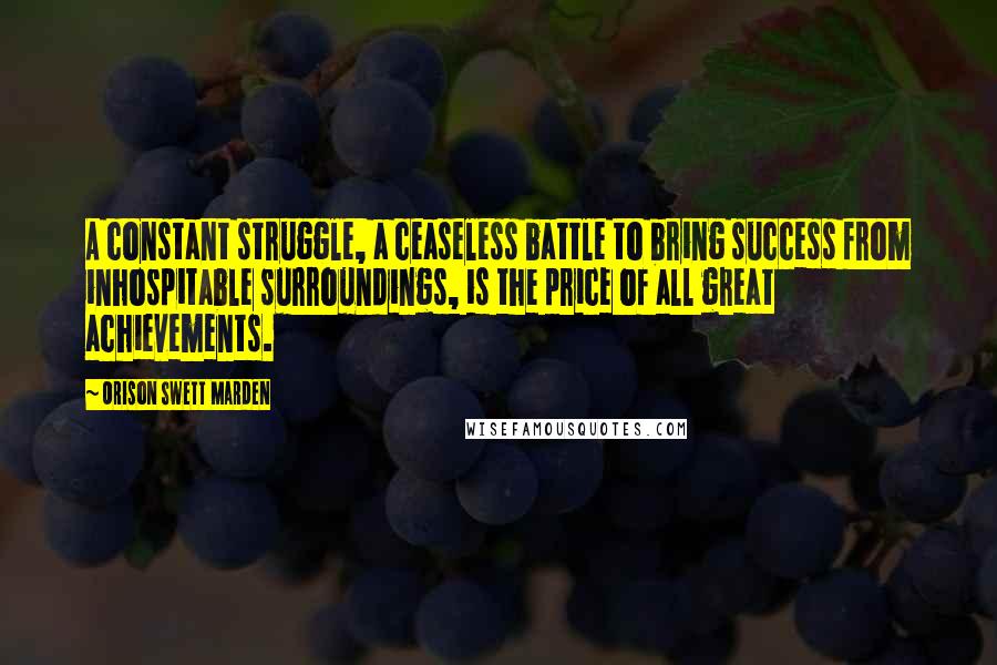 Orison Swett Marden Quotes: A constant struggle, a ceaseless battle to bring success from inhospitable surroundings, is the price of all great achievements.