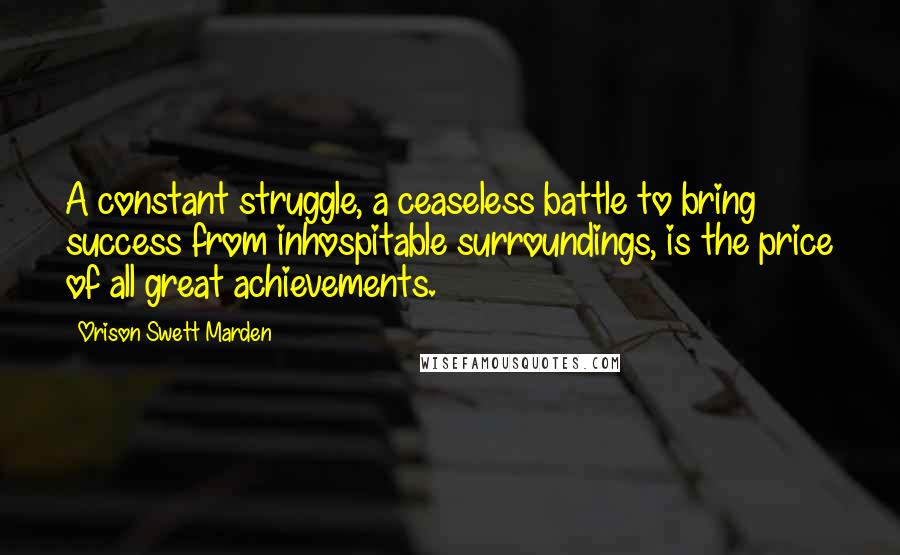 Orison Swett Marden Quotes: A constant struggle, a ceaseless battle to bring success from inhospitable surroundings, is the price of all great achievements.