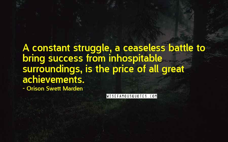 Orison Swett Marden Quotes: A constant struggle, a ceaseless battle to bring success from inhospitable surroundings, is the price of all great achievements.