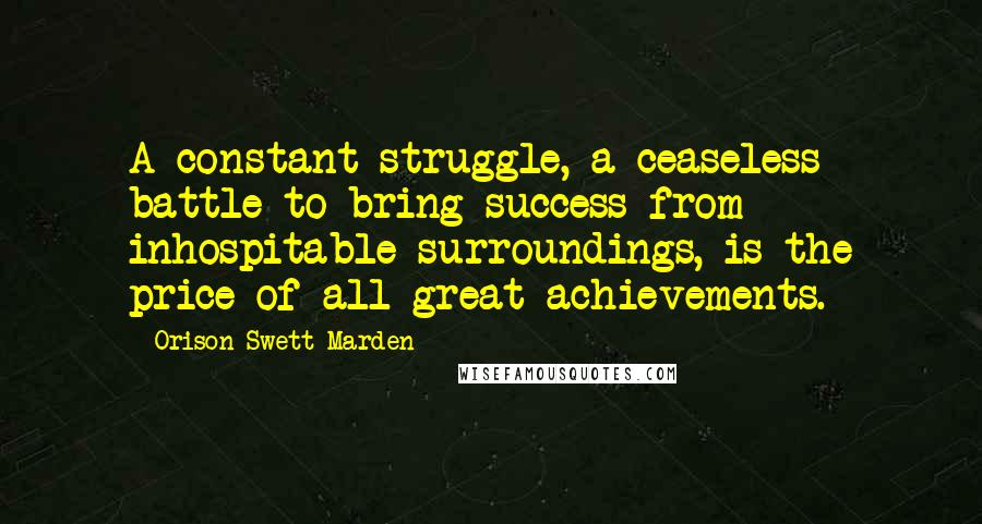 Orison Swett Marden Quotes: A constant struggle, a ceaseless battle to bring success from inhospitable surroundings, is the price of all great achievements.