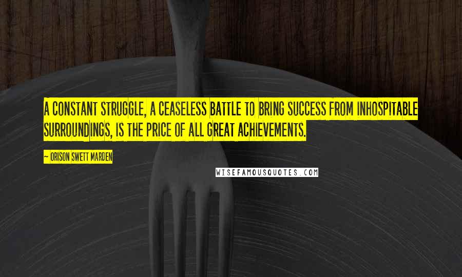 Orison Swett Marden Quotes: A constant struggle, a ceaseless battle to bring success from inhospitable surroundings, is the price of all great achievements.