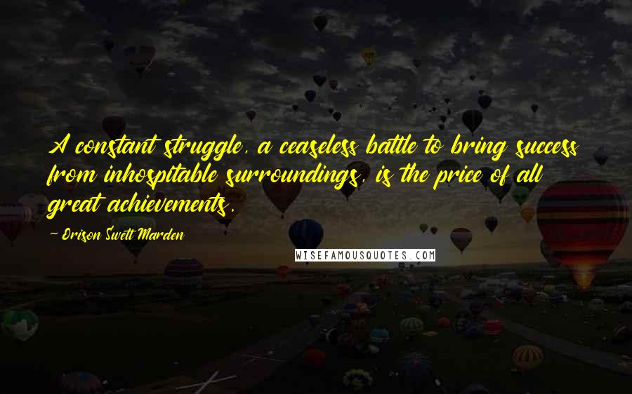 Orison Swett Marden Quotes: A constant struggle, a ceaseless battle to bring success from inhospitable surroundings, is the price of all great achievements.