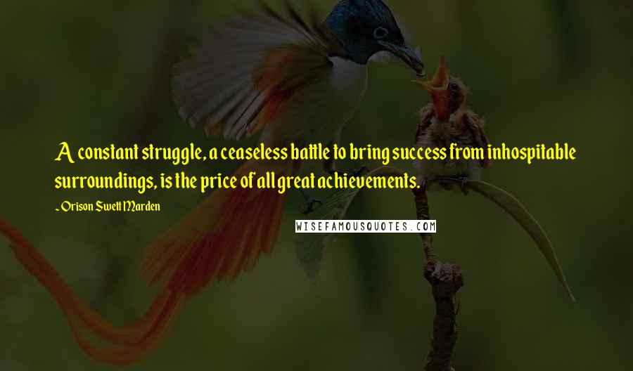 Orison Swett Marden Quotes: A constant struggle, a ceaseless battle to bring success from inhospitable surroundings, is the price of all great achievements.