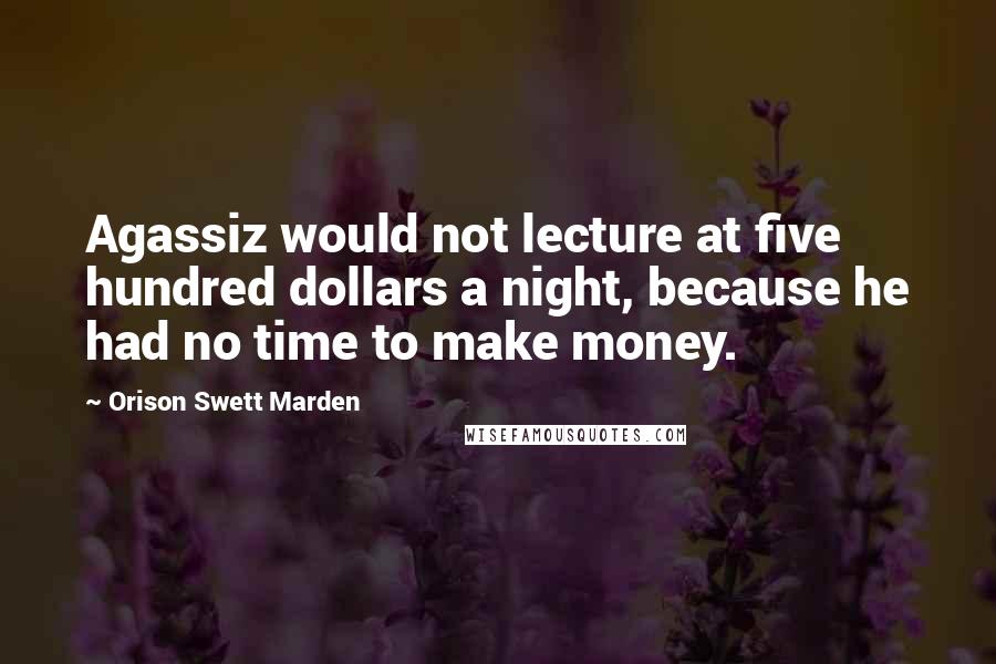 Orison Swett Marden Quotes: Agassiz would not lecture at five hundred dollars a night, because he had no time to make money.