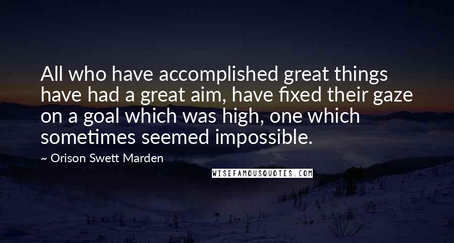 Orison Swett Marden Quotes: All who have accomplished great things have had a great aim, have fixed their gaze on a goal which was high, one which sometimes seemed impossible.
