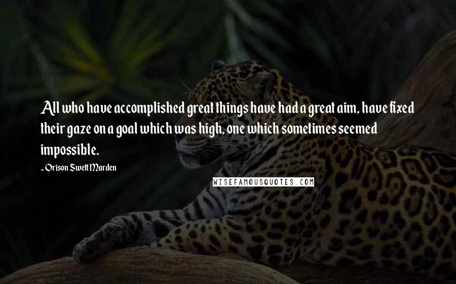 Orison Swett Marden Quotes: All who have accomplished great things have had a great aim, have fixed their gaze on a goal which was high, one which sometimes seemed impossible.