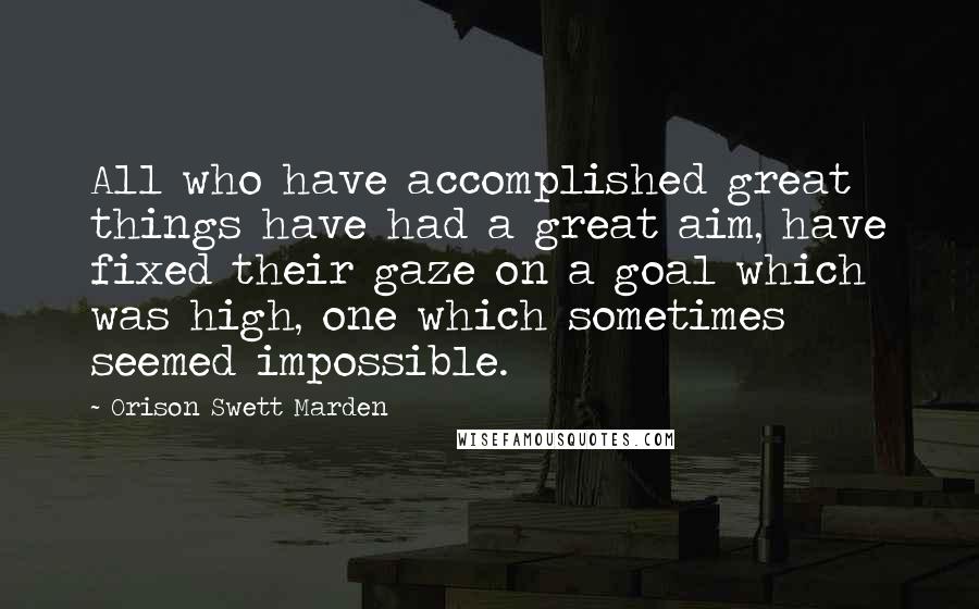 Orison Swett Marden Quotes: All who have accomplished great things have had a great aim, have fixed their gaze on a goal which was high, one which sometimes seemed impossible.