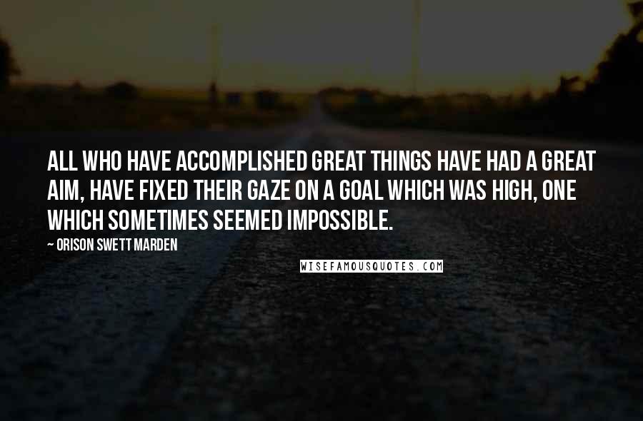 Orison Swett Marden Quotes: All who have accomplished great things have had a great aim, have fixed their gaze on a goal which was high, one which sometimes seemed impossible.