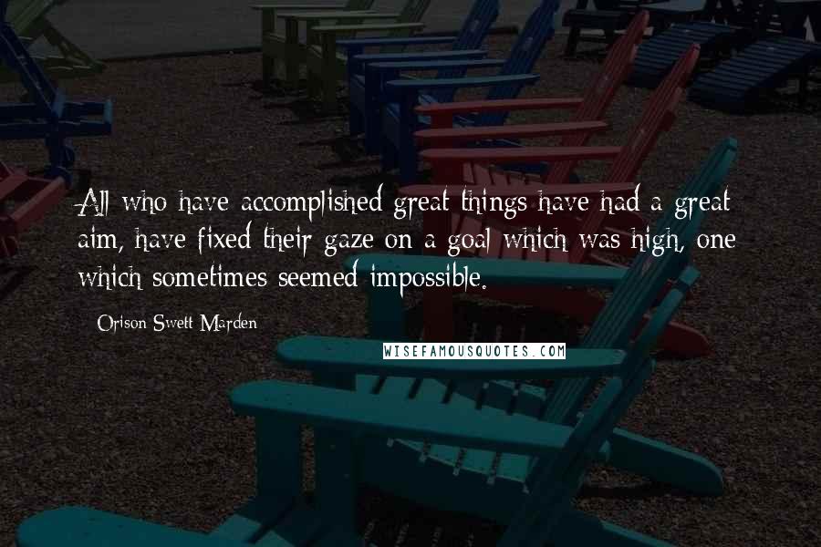 Orison Swett Marden Quotes: All who have accomplished great things have had a great aim, have fixed their gaze on a goal which was high, one which sometimes seemed impossible.