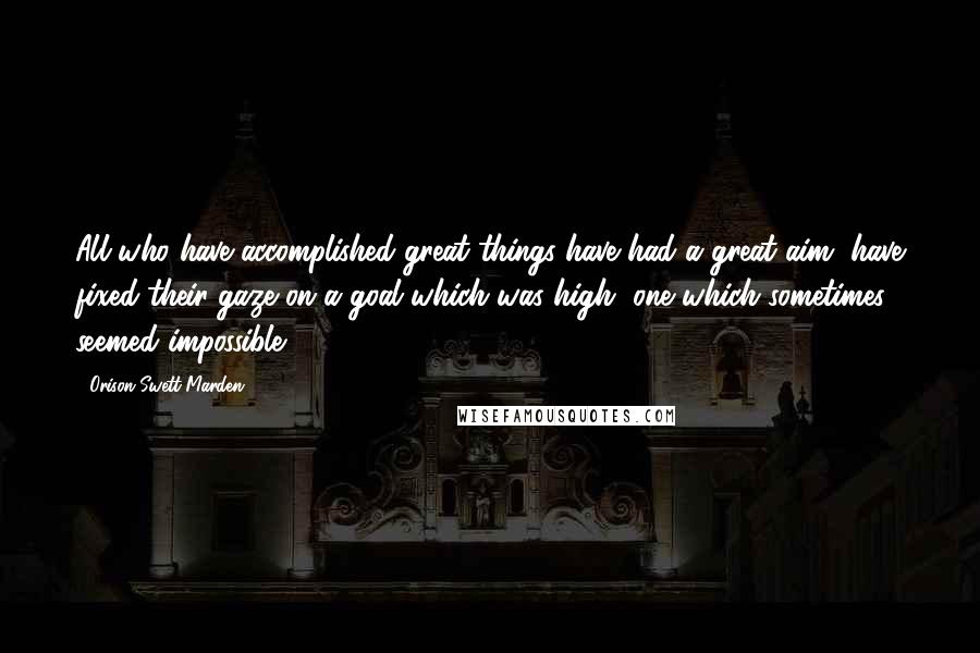 Orison Swett Marden Quotes: All who have accomplished great things have had a great aim, have fixed their gaze on a goal which was high, one which sometimes seemed impossible.