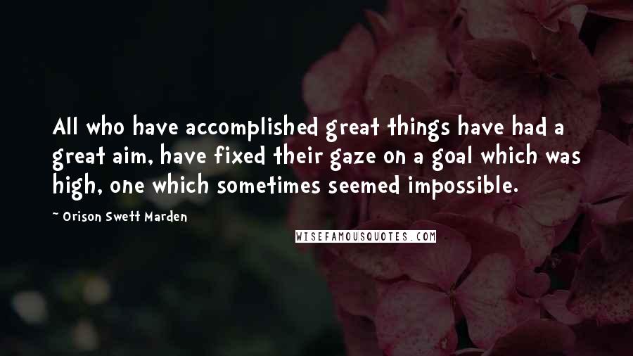 Orison Swett Marden Quotes: All who have accomplished great things have had a great aim, have fixed their gaze on a goal which was high, one which sometimes seemed impossible.