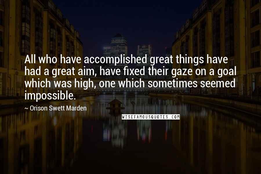 Orison Swett Marden Quotes: All who have accomplished great things have had a great aim, have fixed their gaze on a goal which was high, one which sometimes seemed impossible.