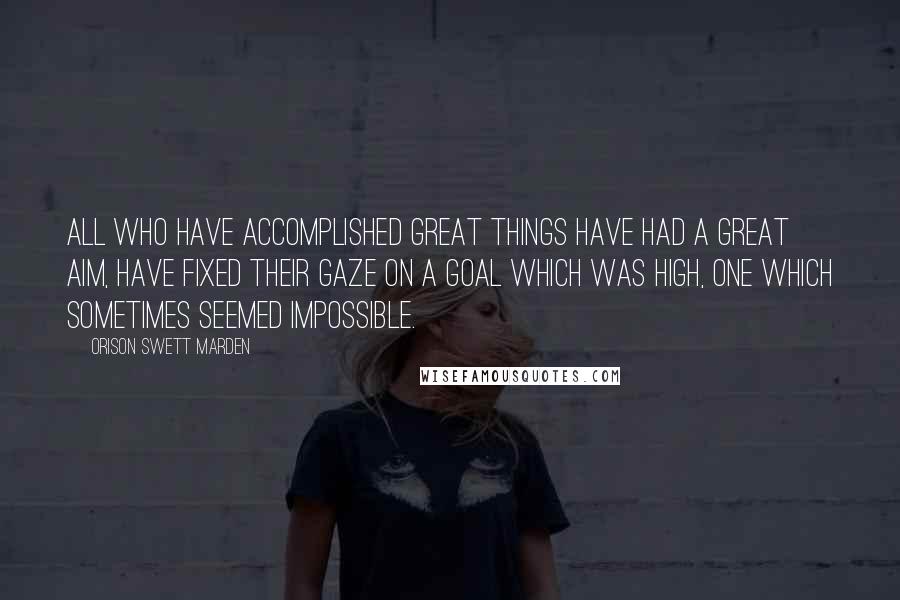 Orison Swett Marden Quotes: All who have accomplished great things have had a great aim, have fixed their gaze on a goal which was high, one which sometimes seemed impossible.