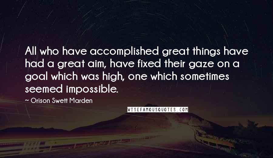 Orison Swett Marden Quotes: All who have accomplished great things have had a great aim, have fixed their gaze on a goal which was high, one which sometimes seemed impossible.