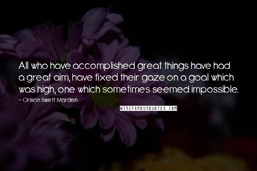 Orison Swett Marden Quotes: All who have accomplished great things have had a great aim, have fixed their gaze on a goal which was high, one which sometimes seemed impossible.