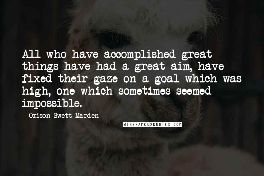Orison Swett Marden Quotes: All who have accomplished great things have had a great aim, have fixed their gaze on a goal which was high, one which sometimes seemed impossible.