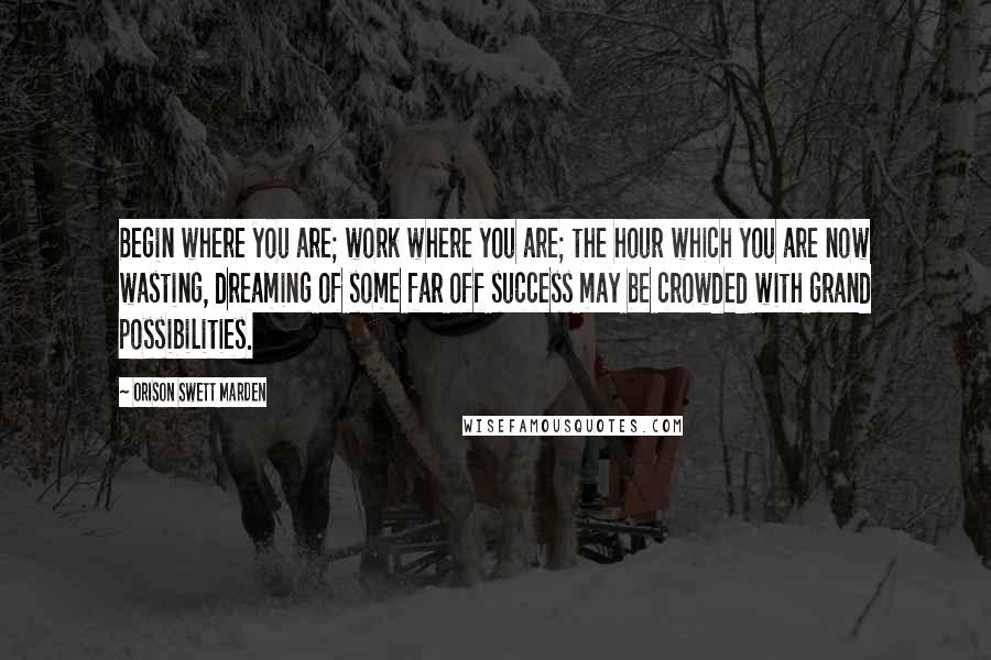 Orison Swett Marden Quotes: Begin where you are; work where you are; the hour which you are now wasting, dreaming of some far off success may be crowded with grand possibilities.