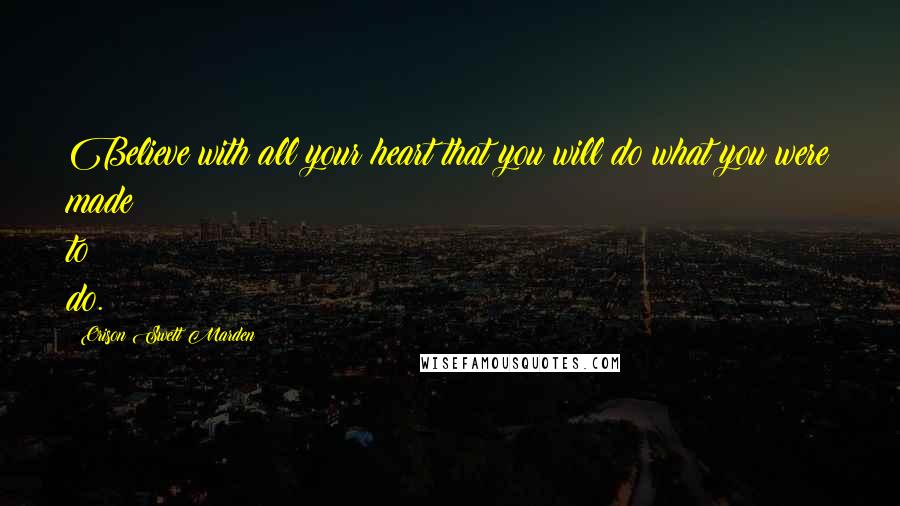 Orison Swett Marden Quotes: Believe with all your heart that you will do what you were made to do.