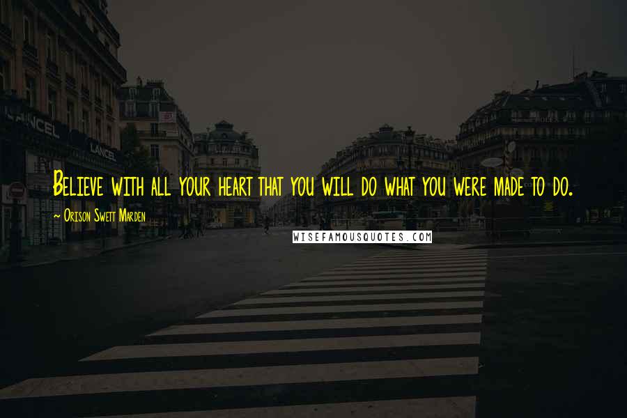 Orison Swett Marden Quotes: Believe with all your heart that you will do what you were made to do.
