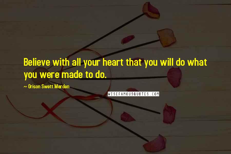 Orison Swett Marden Quotes: Believe with all your heart that you will do what you were made to do.