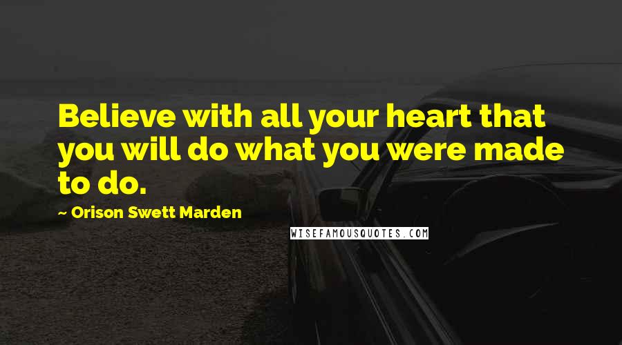 Orison Swett Marden Quotes: Believe with all your heart that you will do what you were made to do.
