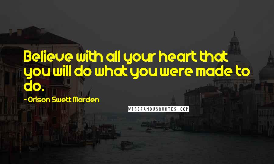 Orison Swett Marden Quotes: Believe with all your heart that you will do what you were made to do.
