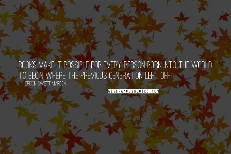 Orison Swett Marden Quotes: Books make it possible for every person born into the world to begin where the previous generation left off.