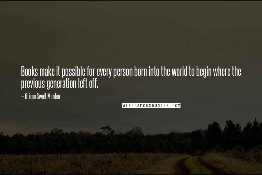 Orison Swett Marden Quotes: Books make it possible for every person born into the world to begin where the previous generation left off.