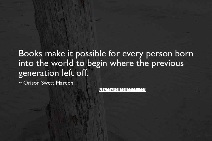 Orison Swett Marden Quotes: Books make it possible for every person born into the world to begin where the previous generation left off.