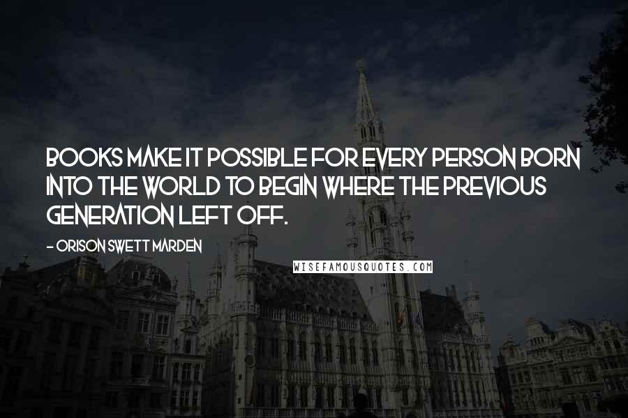 Orison Swett Marden Quotes: Books make it possible for every person born into the world to begin where the previous generation left off.