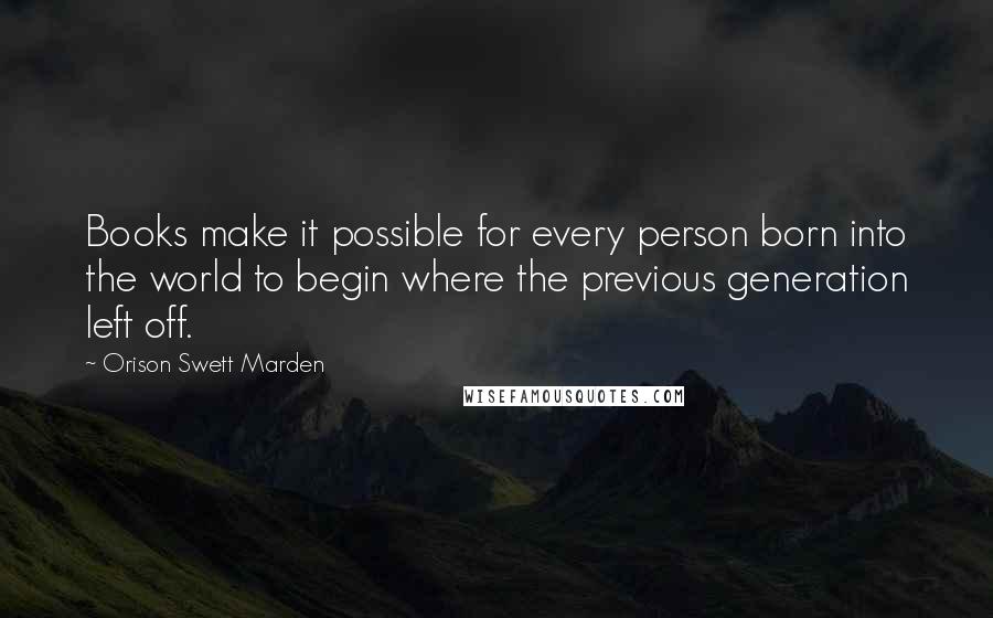 Orison Swett Marden Quotes: Books make it possible for every person born into the world to begin where the previous generation left off.