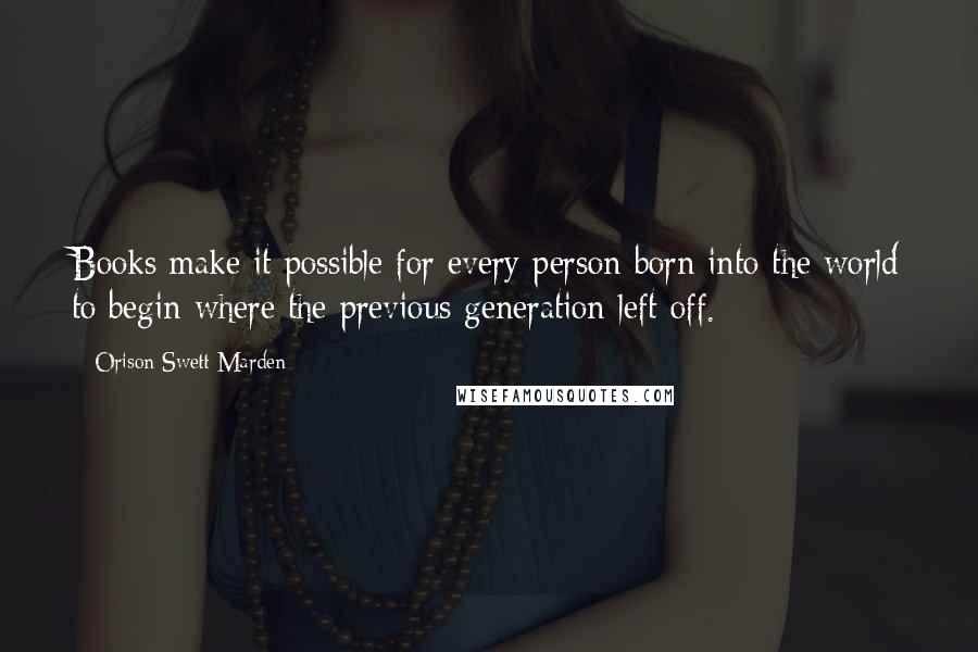 Orison Swett Marden Quotes: Books make it possible for every person born into the world to begin where the previous generation left off.