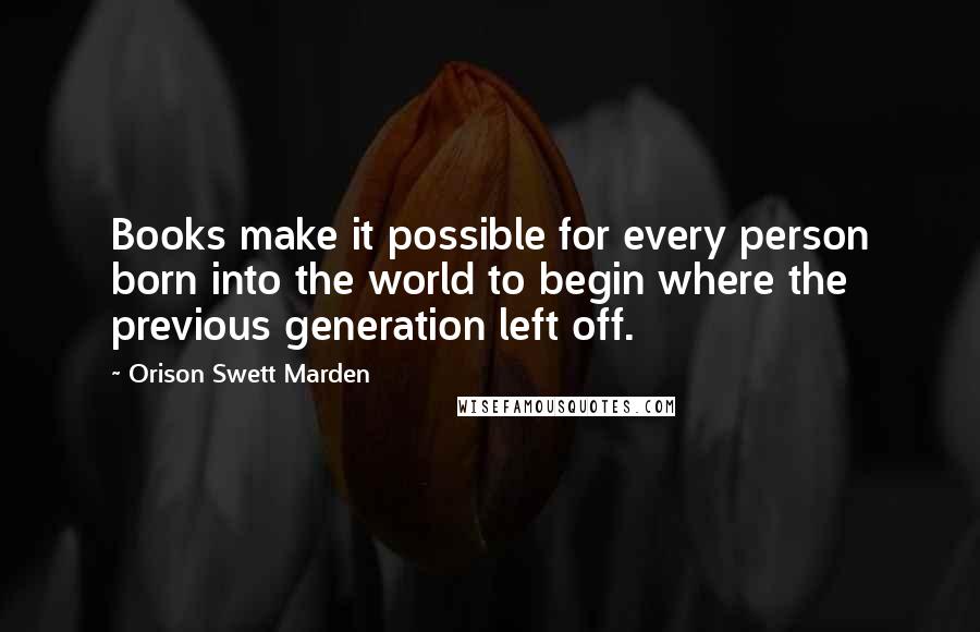 Orison Swett Marden Quotes: Books make it possible for every person born into the world to begin where the previous generation left off.