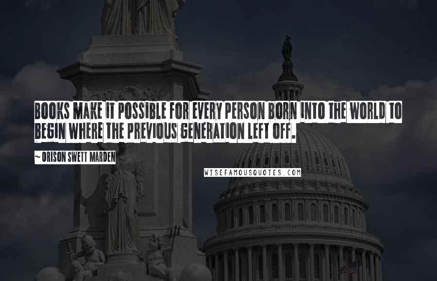 Orison Swett Marden Quotes: Books make it possible for every person born into the world to begin where the previous generation left off.