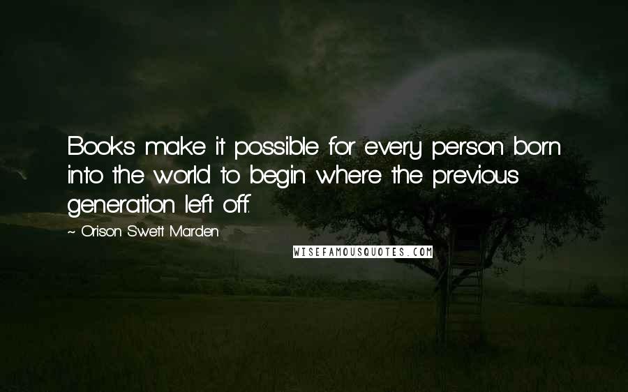 Orison Swett Marden Quotes: Books make it possible for every person born into the world to begin where the previous generation left off.