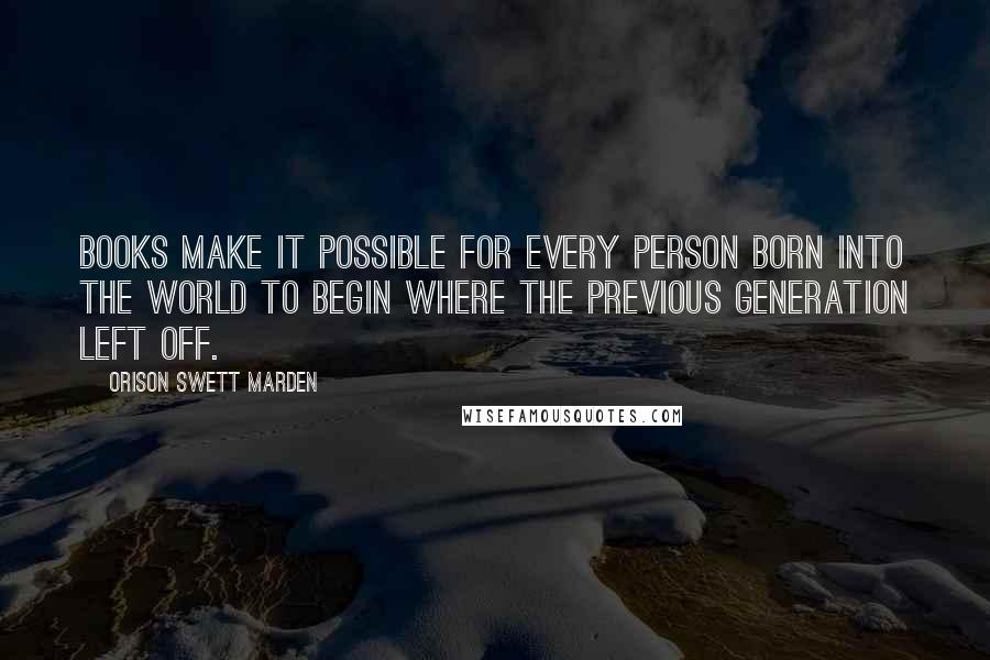 Orison Swett Marden Quotes: Books make it possible for every person born into the world to begin where the previous generation left off.