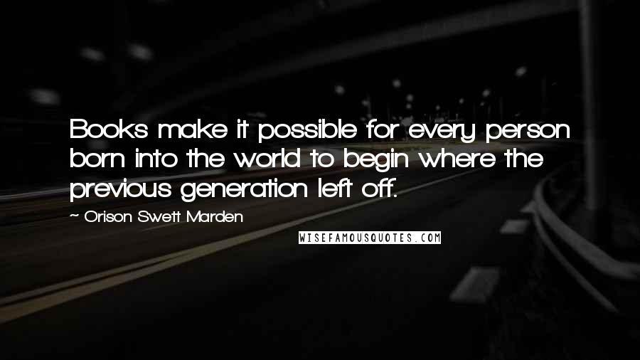 Orison Swett Marden Quotes: Books make it possible for every person born into the world to begin where the previous generation left off.