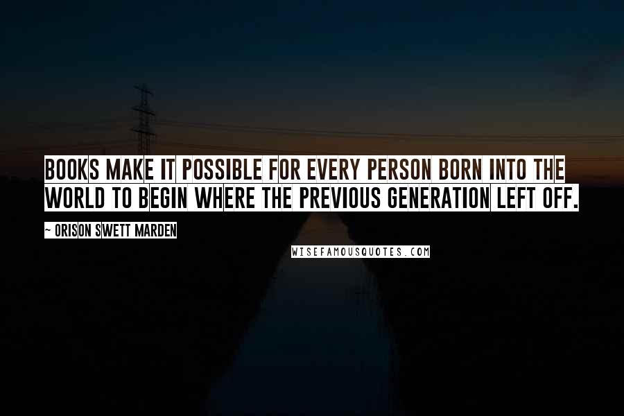 Orison Swett Marden Quotes: Books make it possible for every person born into the world to begin where the previous generation left off.