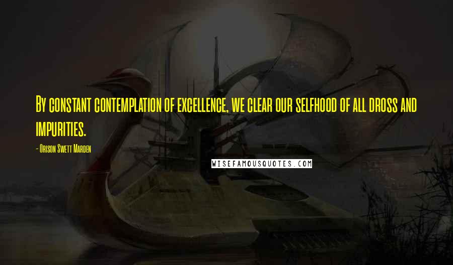 Orison Swett Marden Quotes: By constant contemplation of excellence, we clear our selfhood of all dross and impurities.