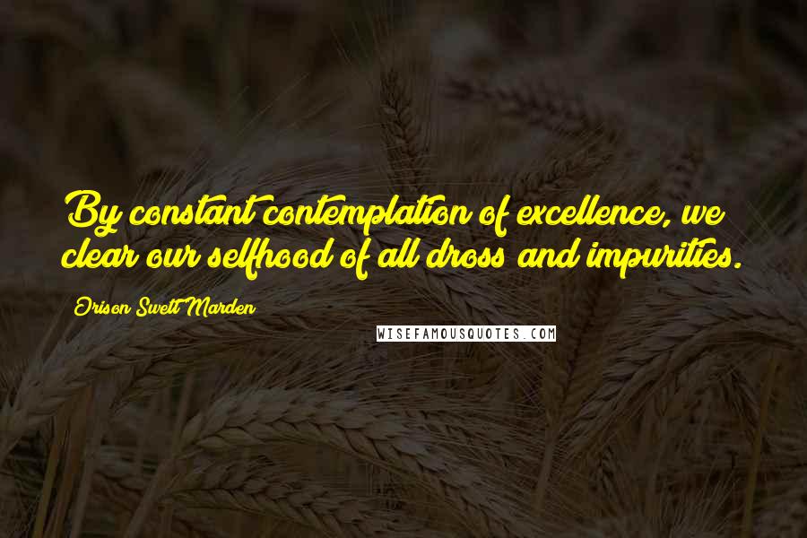 Orison Swett Marden Quotes: By constant contemplation of excellence, we clear our selfhood of all dross and impurities.