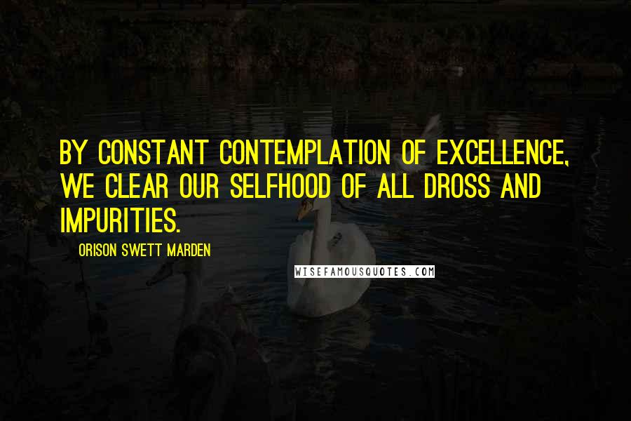 Orison Swett Marden Quotes: By constant contemplation of excellence, we clear our selfhood of all dross and impurities.