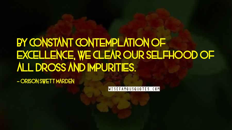 Orison Swett Marden Quotes: By constant contemplation of excellence, we clear our selfhood of all dross and impurities.