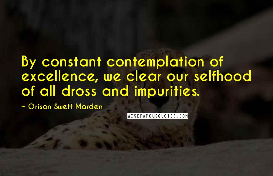 Orison Swett Marden Quotes: By constant contemplation of excellence, we clear our selfhood of all dross and impurities.