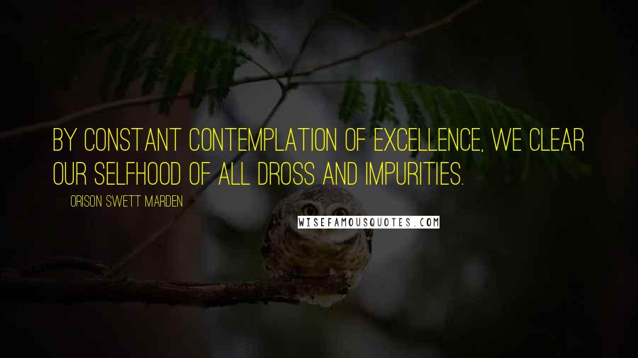 Orison Swett Marden Quotes: By constant contemplation of excellence, we clear our selfhood of all dross and impurities.