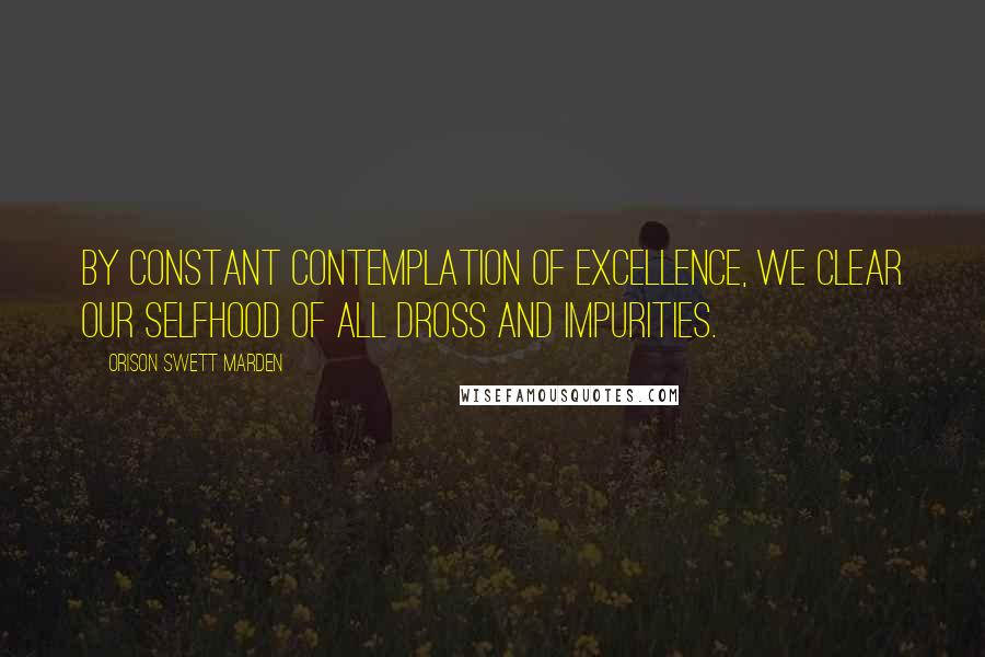 Orison Swett Marden Quotes: By constant contemplation of excellence, we clear our selfhood of all dross and impurities.